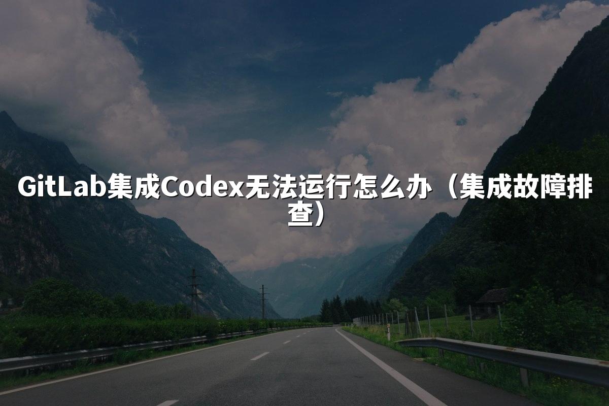 GitLab集成Codex无法运行怎么办（集成故障排查）