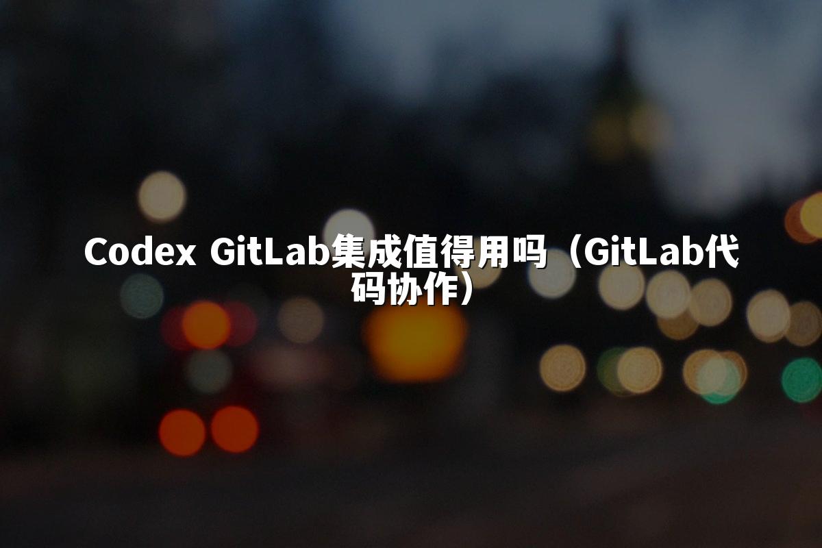 Codex GitLab集成值得用吗（GitLab代码协作）