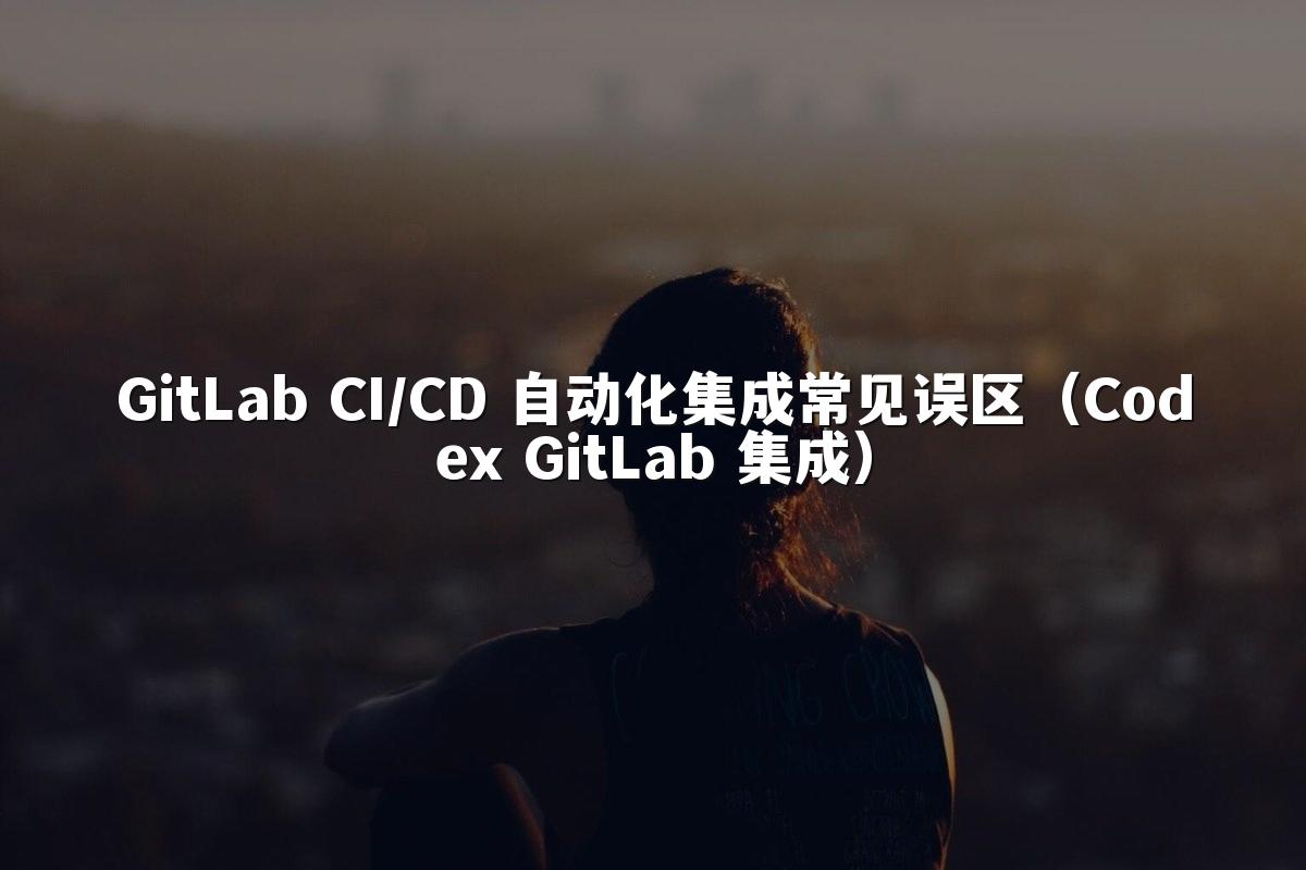 GitLab CI/CD 自动化集成常见误区（Codex GitLab 集成）