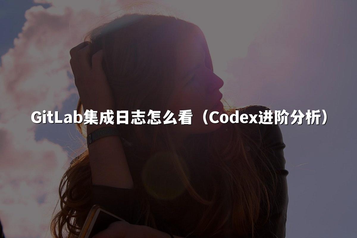 GitLab集成日志怎么看(Codex进阶分析)