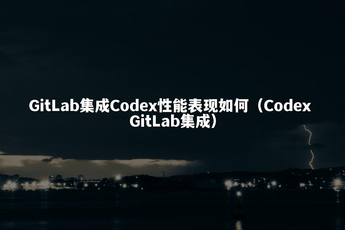 GitLab集成Codex性能表现如何（Codex GitLab集成）