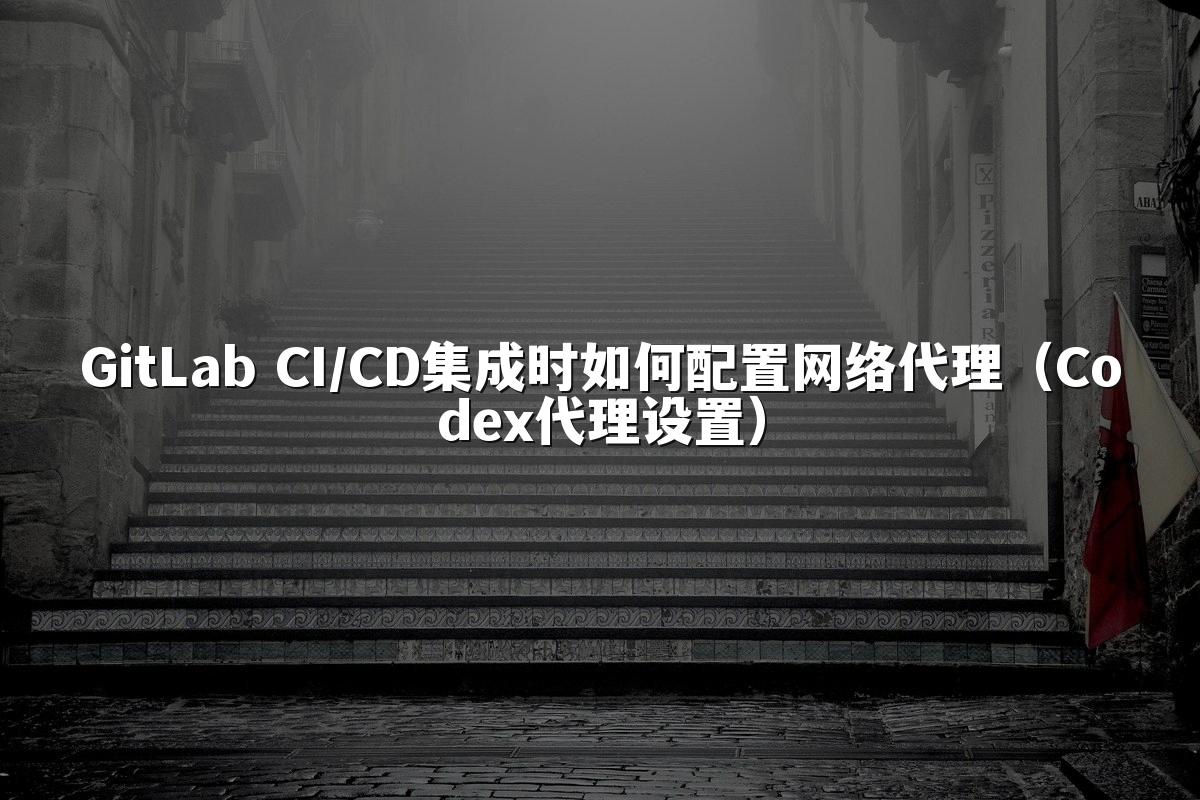 GitLab CI/CD集成时如何配置网络代理(Codex代理设置)