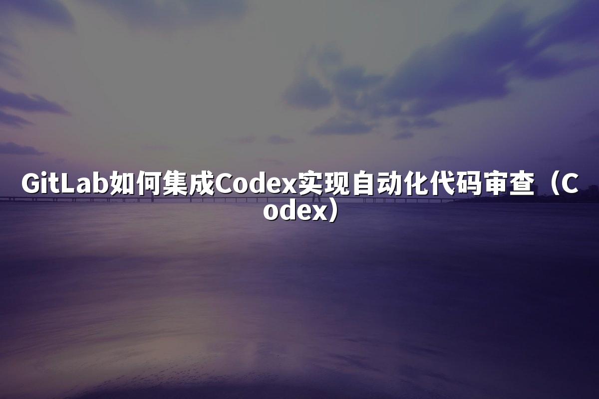 GitLab如何集成Codex实现自动化代码审查(Codex)