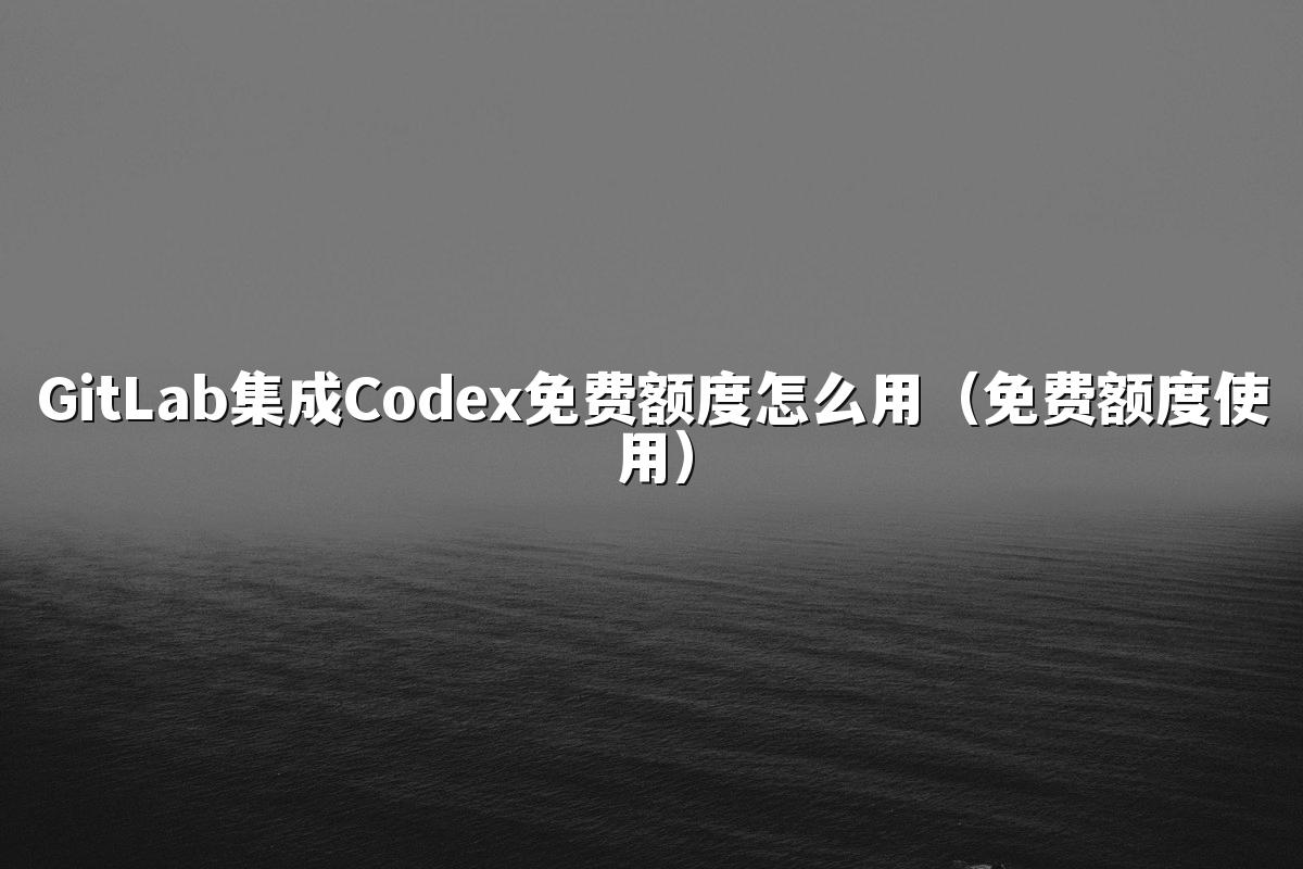 GitLab集成Codex免费额度怎么用（免费额度使用）