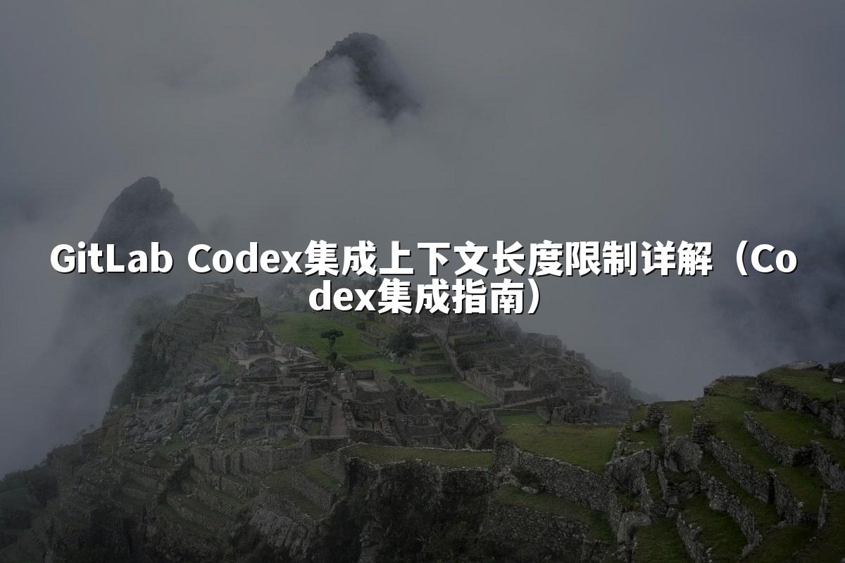 GitLab Codex集成上下文长度限制详解（Codex集成指南）