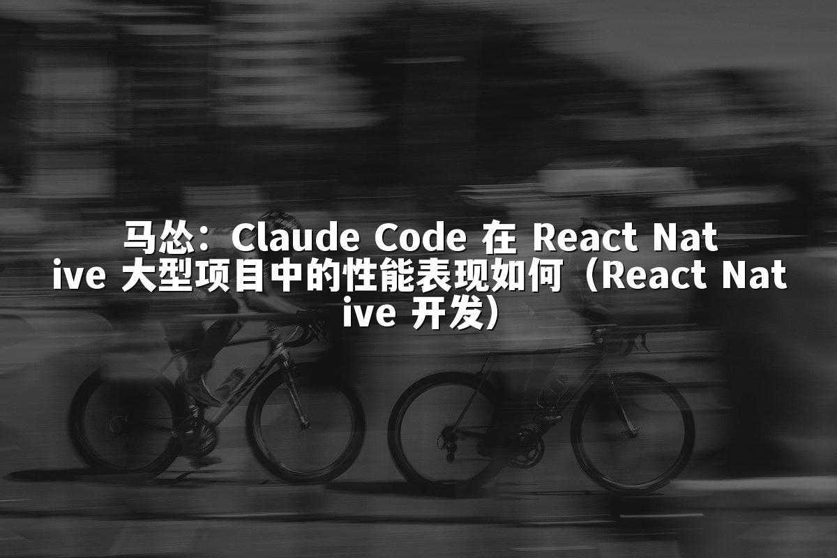马怂：Claude Code 在 React Native 大型项目中的性能表现如何（React Native 开发）