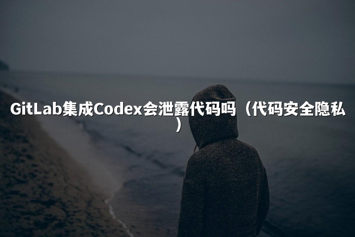 GitLab集成Codex会泄露代码吗（代码安全隐私）