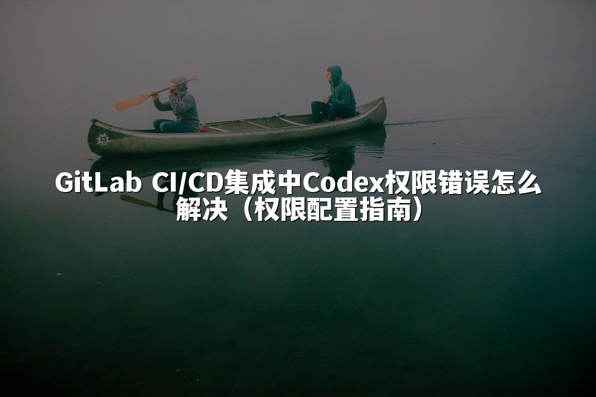 GitLab CI/CD集成中Codex权限错误怎么解决（权限配置指南）