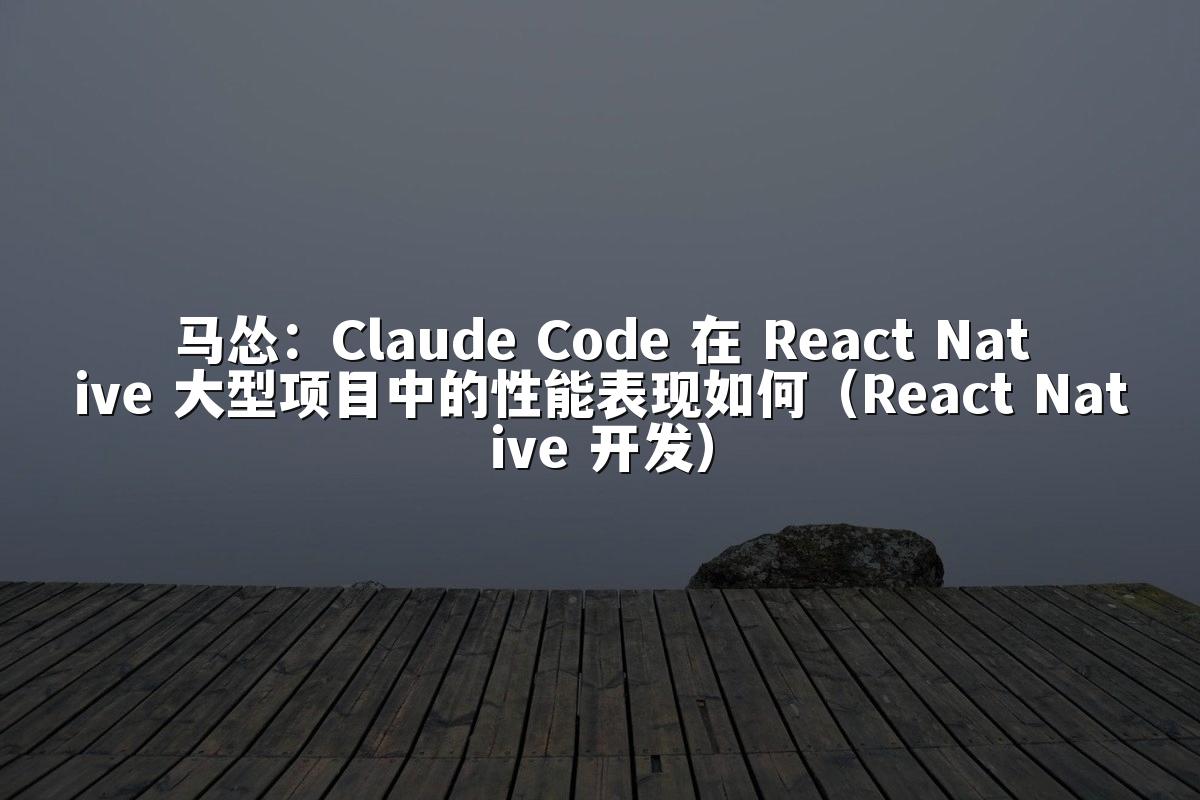 马怂：Claude Code 在 React Native 大型项目中的性能表现如何（React Native 开发）