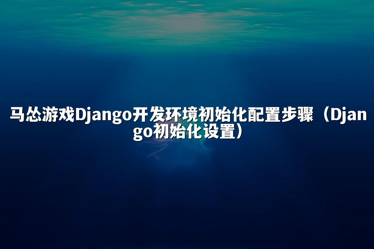 马怂游戏Django开发环境初始化配置步骤(Django初始化设置)