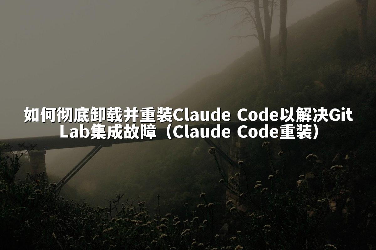 如何彻底卸载并重装Claude Code以解决GitLab集成故障（Claude Code重装）