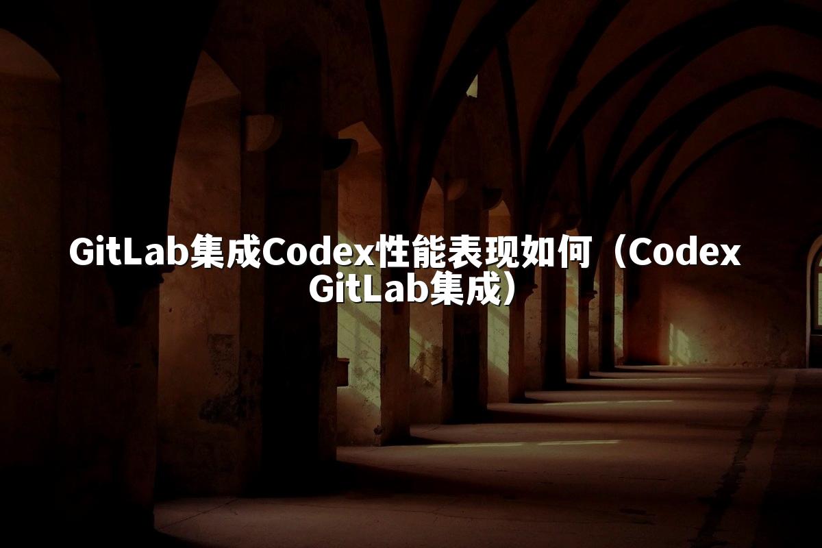 GitLab集成Codex性能表现如何（Codex GitLab集成）
