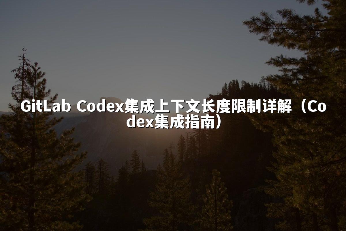 GitLab Codex集成上下文长度限制详解(Codex集成指南)