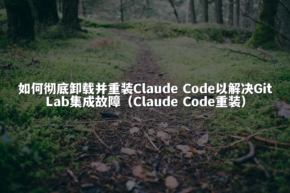 如何彻底卸载并重装Claude Code以解决GitLab集成故障（Claude Code重装）