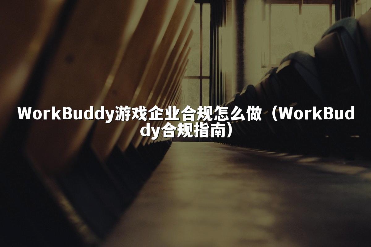 WorkBuddy游戏企业合规怎么做(WorkBuddy合规指南)