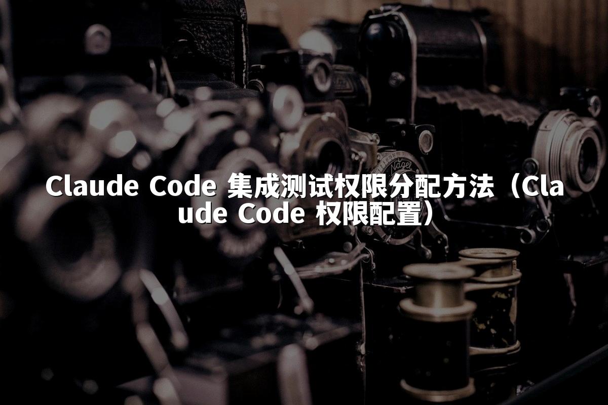 Claude Code 集成测试权限分配方法（Claude Code 权限配置）