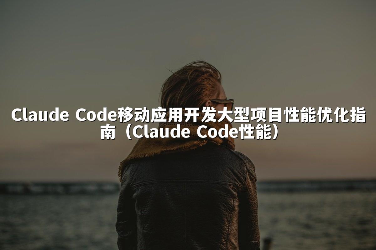 Claude Code移动应用开发大型项目性能优化指南(Claude Code性能)