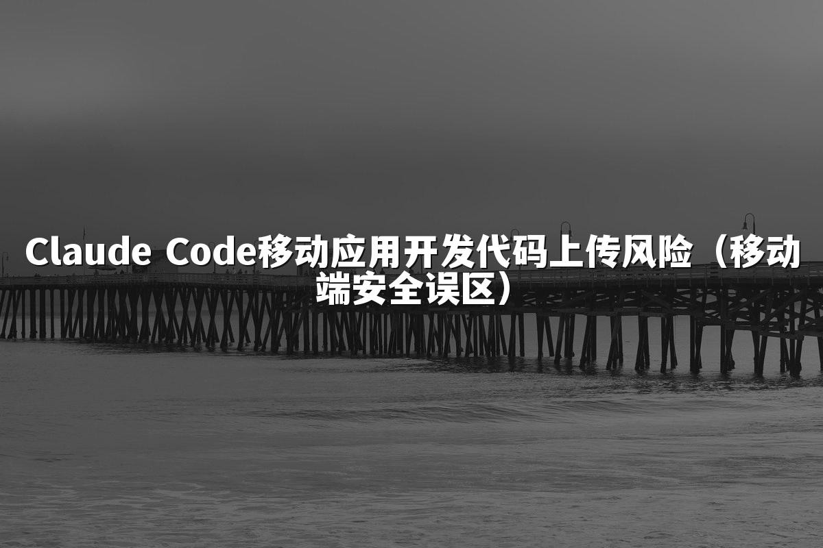 Claude Code移动应用开发代码上传风险（移动端安全误区）