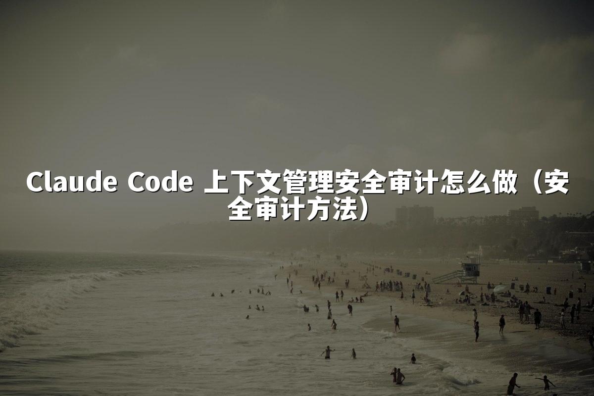 Claude Code 上下文管理安全审计怎么做（安全审计方法）