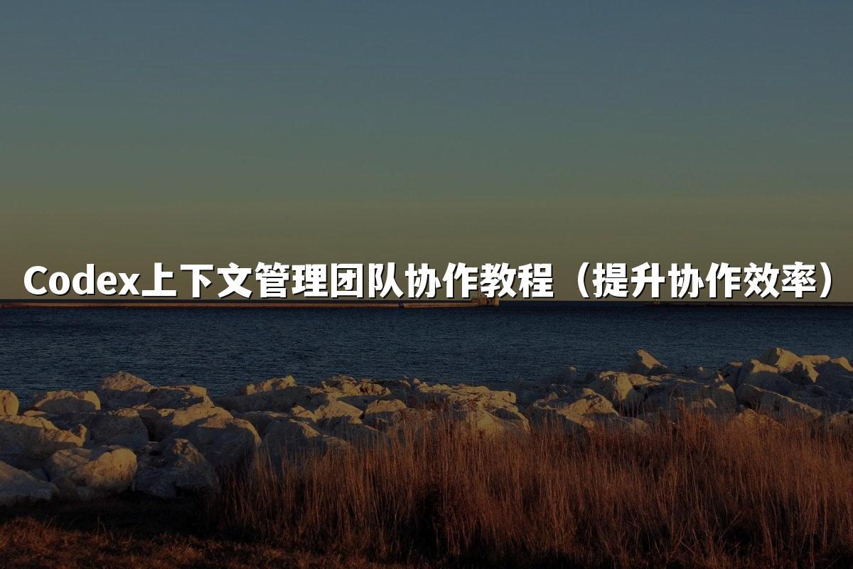 Codex上下文管理团队协作教程(提升协作效率)