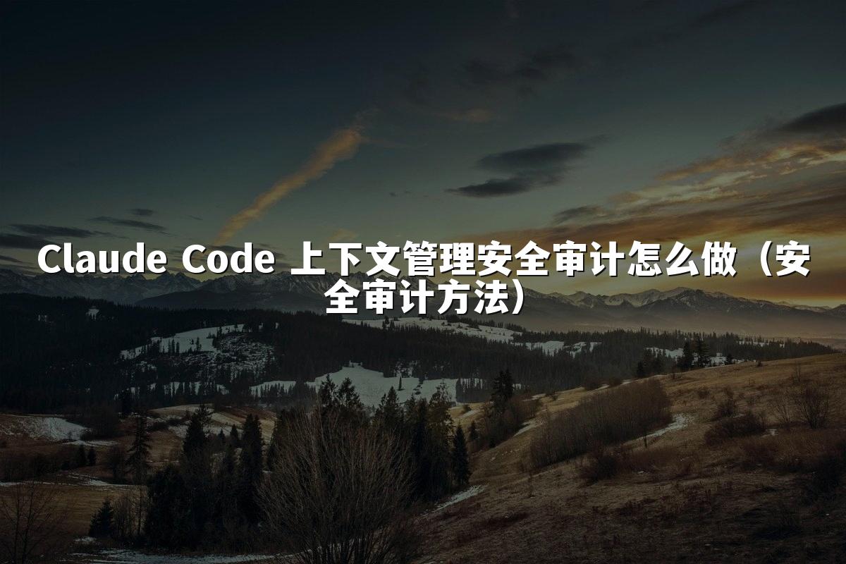 Claude Code 上下文管理安全审计怎么做（安全审计方法）