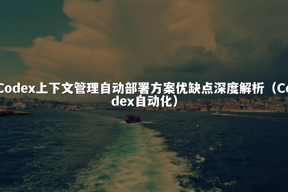 Codex上下文管理自动部署方案优缺点深度解析(Codex自动化)