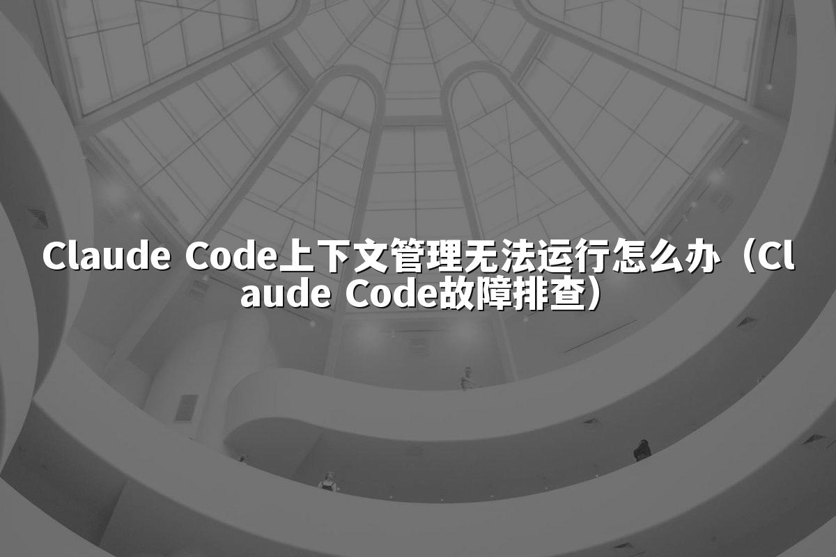 Claude Code上下文管理无法运行怎么办（Claude Code故障排查）