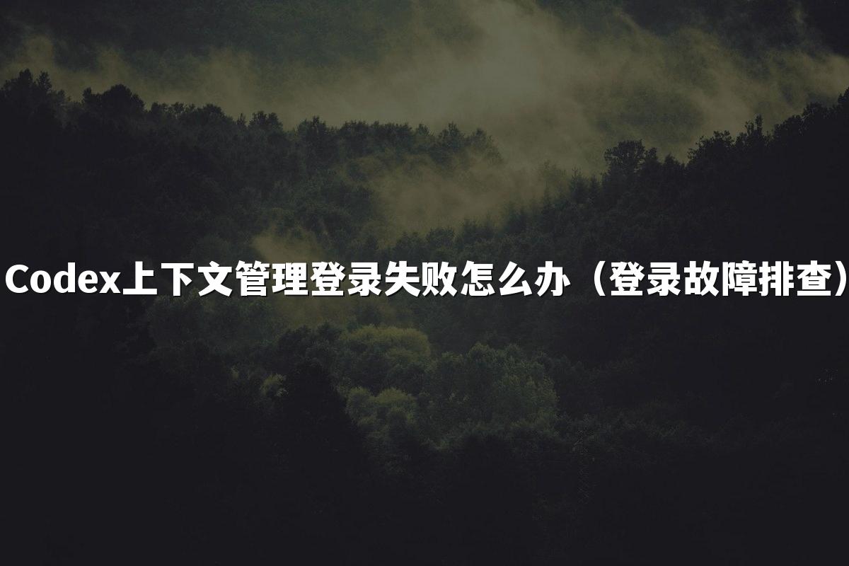 Codex上下文管理登录失败怎么办（登录故障排查）