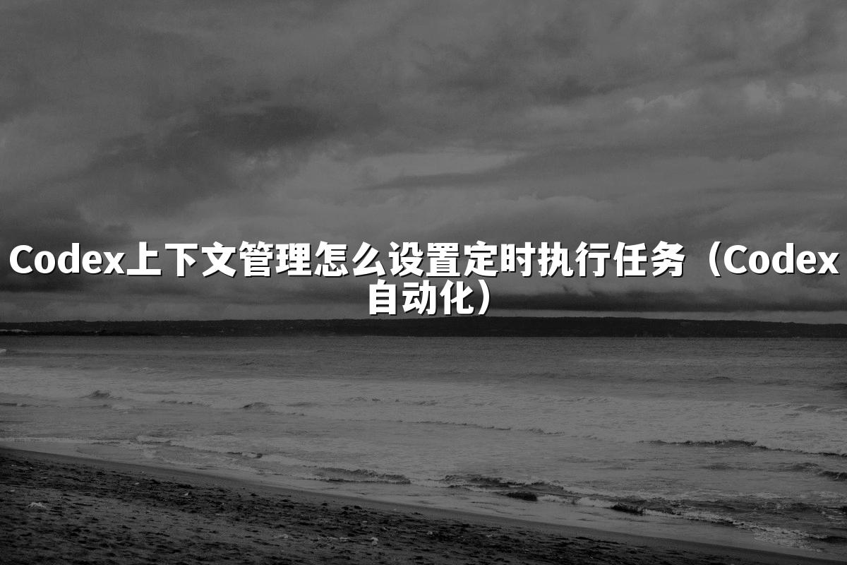 Codex上下文管理怎么设置定时执行任务（Codex自动化）