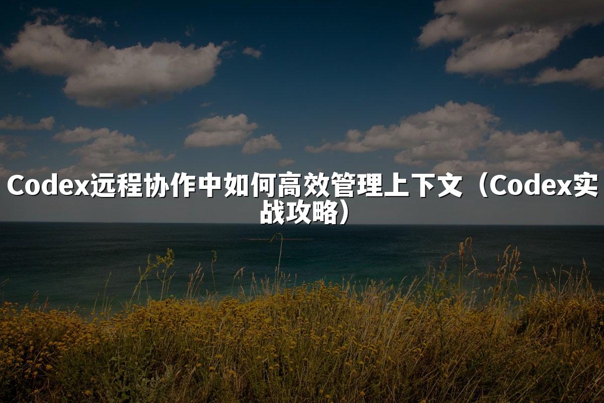 Codex远程协作中如何高效管理上下文(Codex实战攻略)
