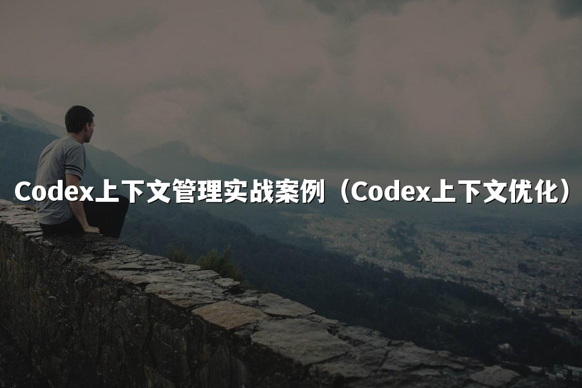 Codex上下文管理实战案例(Codex上下文优化)