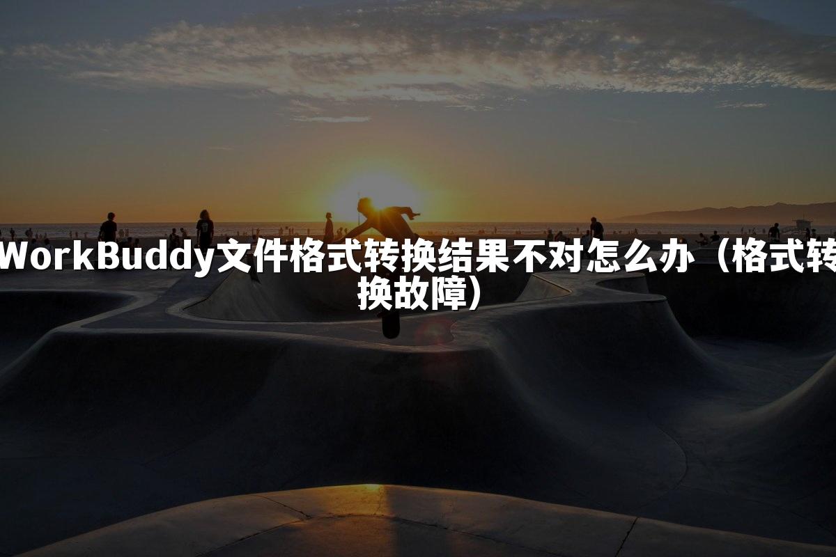 WorkBuddy文件格式转换结果不对怎么办(格式转换故障)