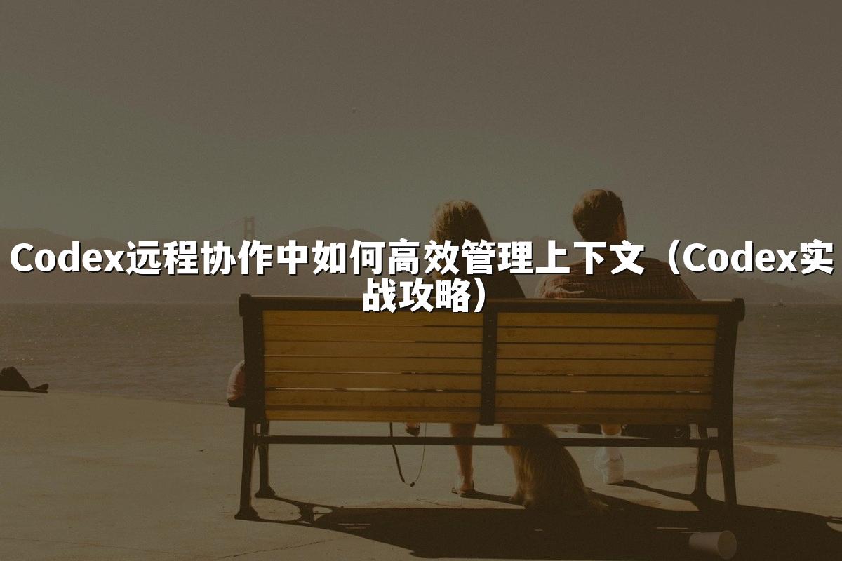 Codex远程协作中如何高效管理上下文(Codex实战攻略)