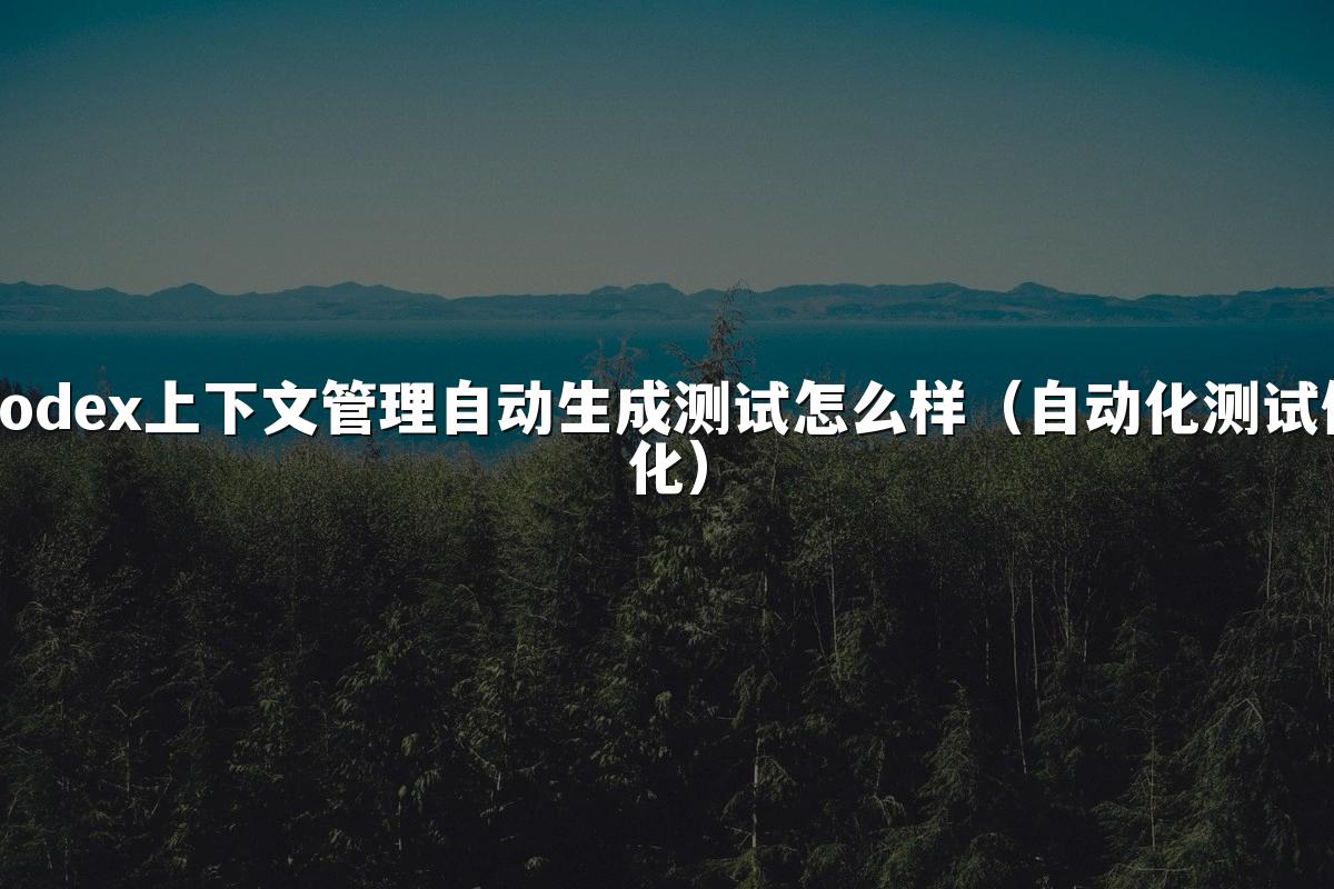 Codex上下文管理自动生成测试怎么样(自动化测试优化)