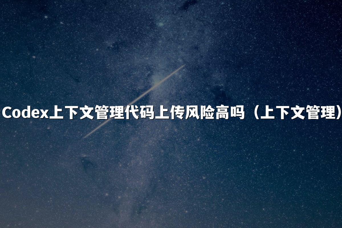 Codex上下文管理代码上传风险高吗(上下文管理)