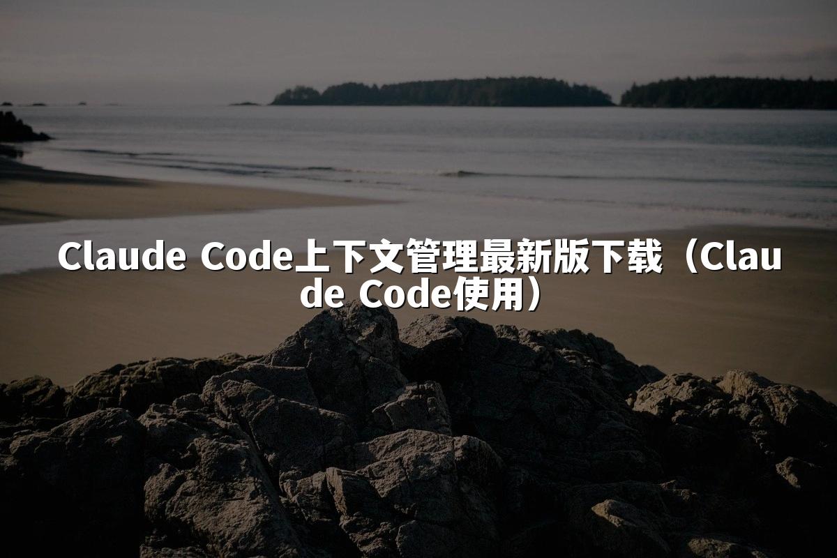 Claude Code上下文管理最新版下载(Claude Code使用)