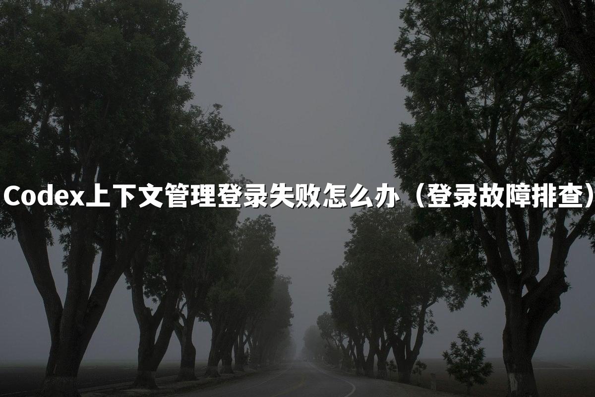 Codex上下文管理登录失败怎么办（登录故障排查）