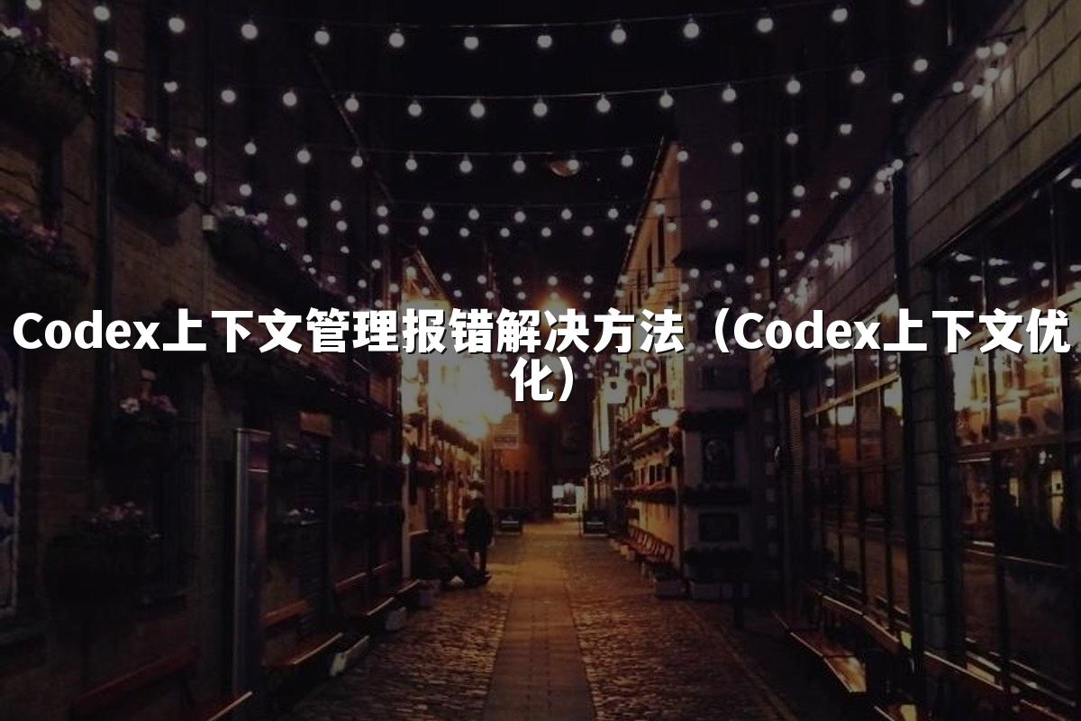Codex上下文管理报错解决方法(Codex上下文优化)