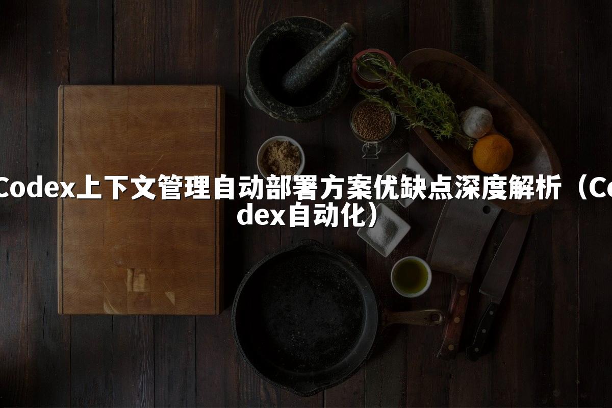 Codex上下文管理自动部署方案优缺点深度解析（Codex自动化）