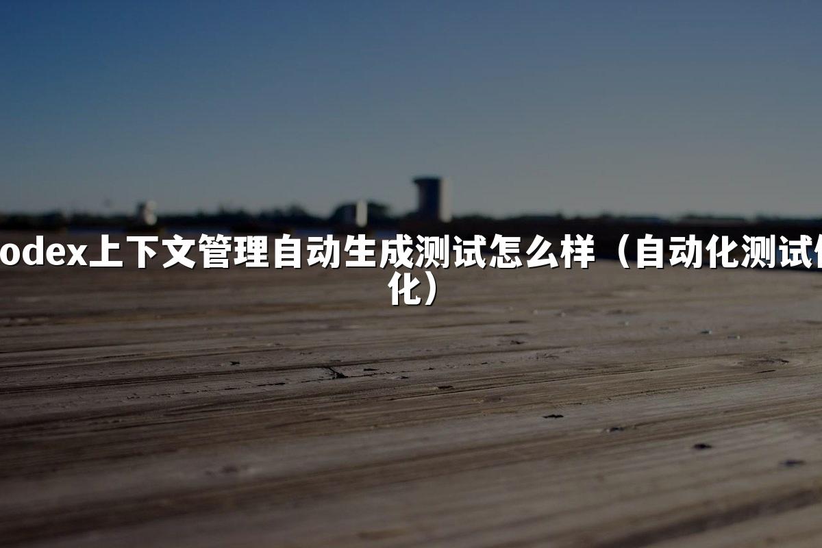 Codex上下文管理自动生成测试怎么样(自动化测试优化)