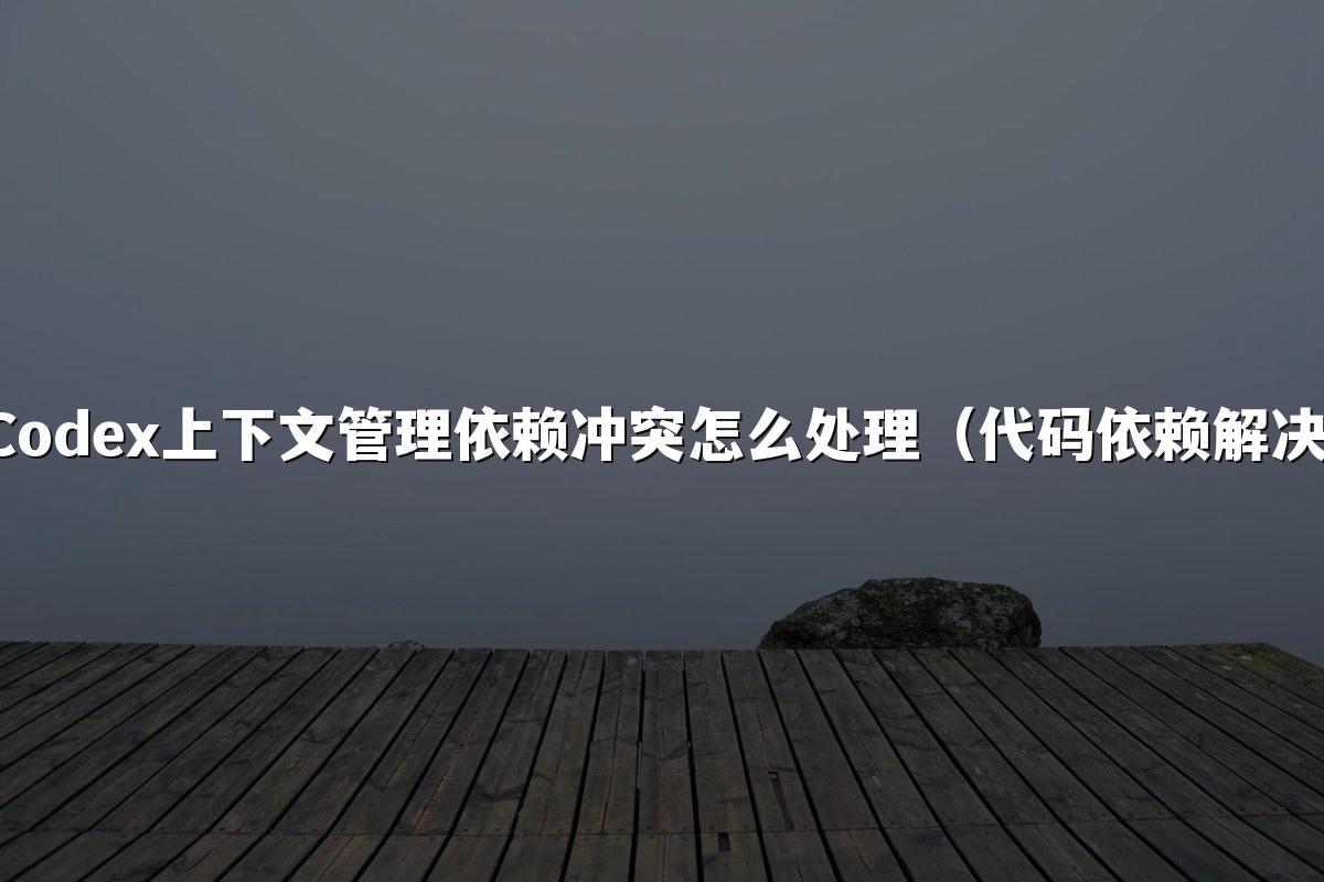 Codex上下文管理依赖冲突怎么处理（代码依赖解决）