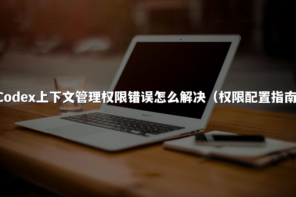 Codex上下文管理权限错误怎么解决(权限配置指南)