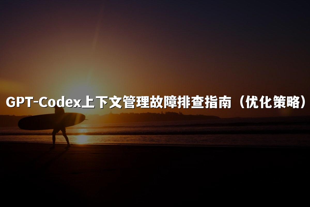 GPT-Codex上下文管理故障排查指南(优化策略)