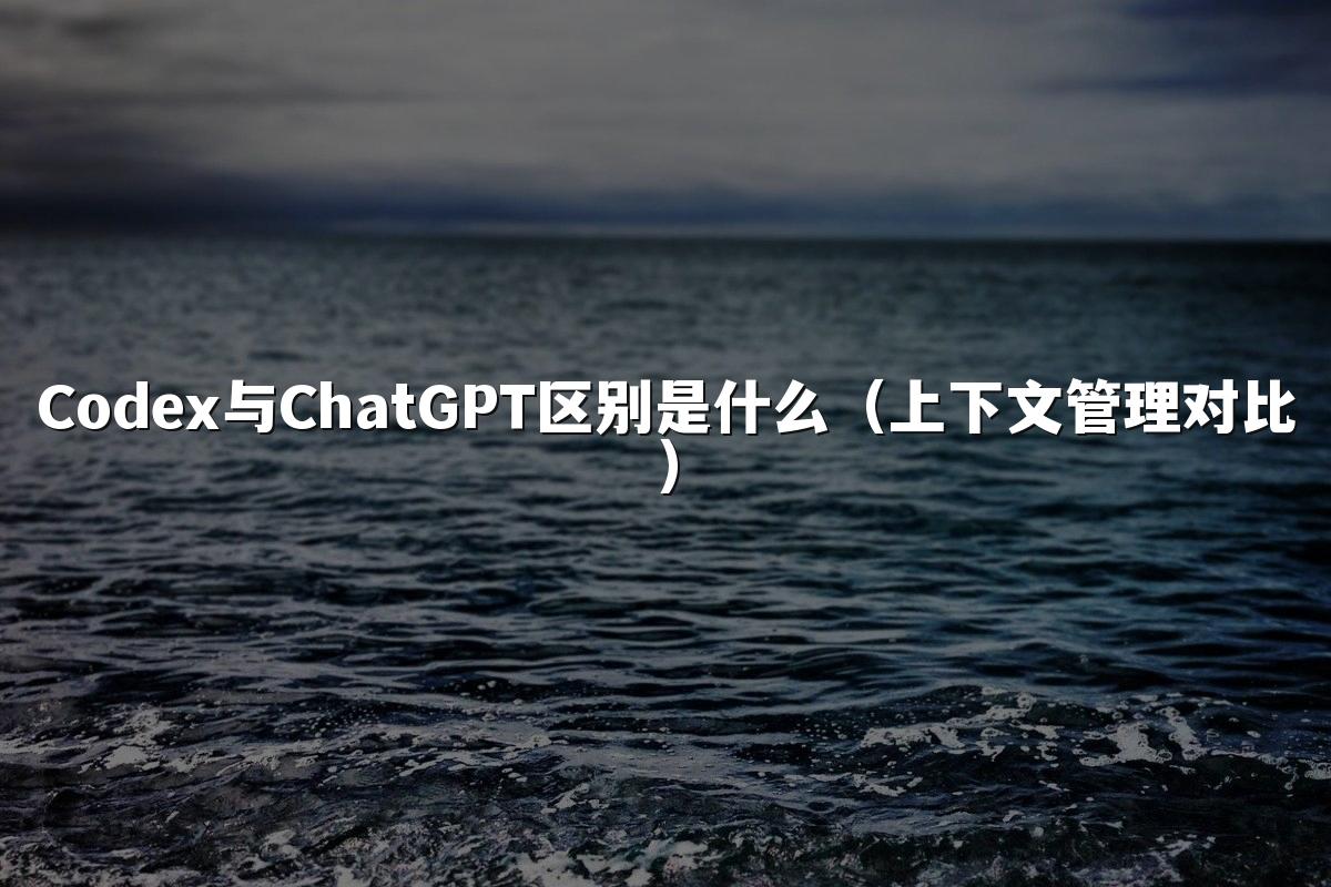 Codex与ChatGPT区别是什么(上下文管理对比)